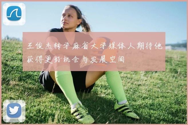 王俊杰转学麻省大学媒体人期待他获得更好机会与发展空间