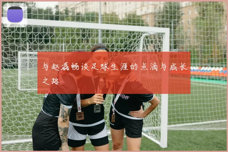 与赵磊畅谈足球生涯的点滴与成长之路