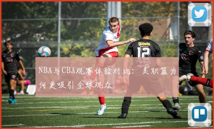 NBA与CBA观赛体验对比：美职篮为何更吸引全球观众