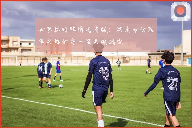 世界杯对阵图高清版:深度专访冠军之路的每一场关键战役