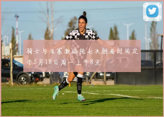骑士与活塞激战抢七决胜局时间定于5月18日周一上午8点