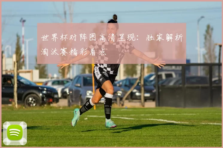 世界杯对阵图高清呈现：独家解析淘汰赛精彩看点