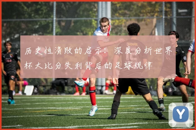 历史性溃败的启示:深度分析世界杯大比分失利背后的足球规律