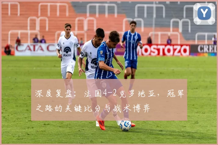 深度复盘：法国4-2克罗地亚，冠军之路的关键比分与战术博弈