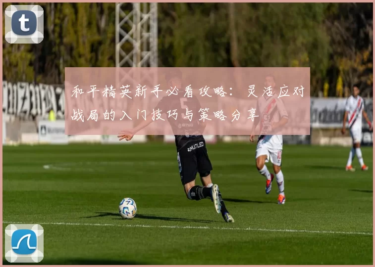 和平精英新手必看攻略:灵活应对战局的入门技巧与策略分享