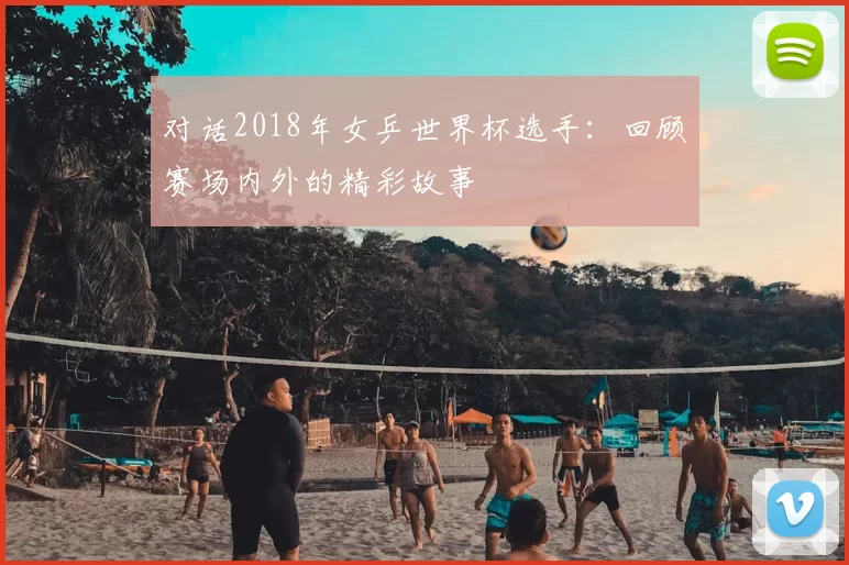 对话2018年女乒世界杯选手:回顾赛场内外的精彩故事