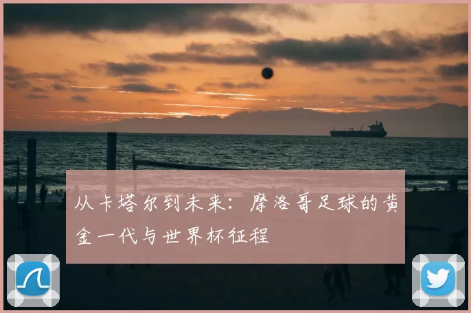 从卡塔尔到未来:摩洛哥足球的黄金一代与世界杯征程