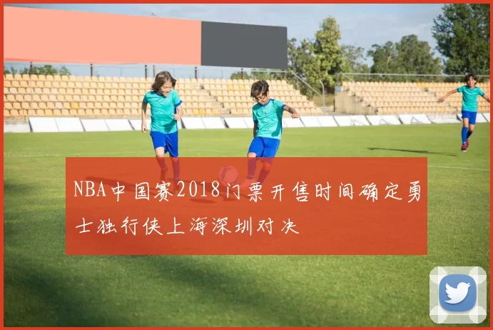 NBA中国赛2018门票开售时间确定勇士独行侠上海深圳对决