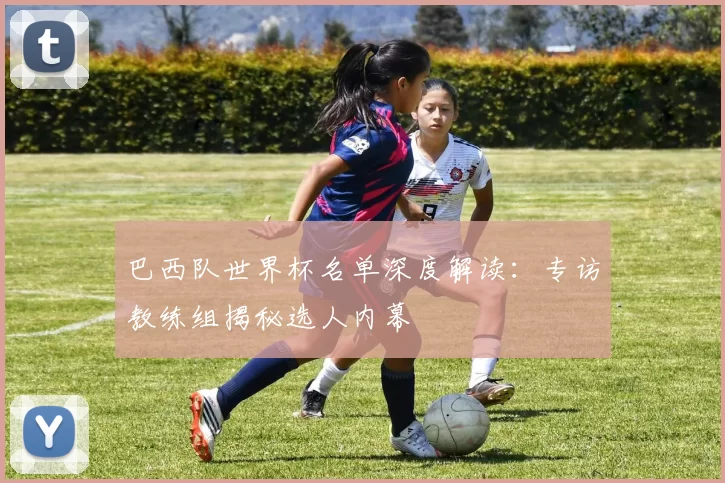 巴西队世界杯名单深度解读：专访教练组揭秘选人内幕