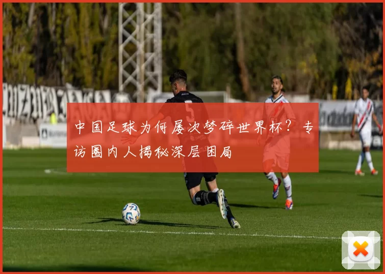中国足球为何屡次梦碎世界杯?专访圈内人揭秘深层困局