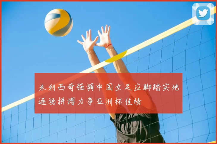 米利西奇强调中国女足应脚踏实地逐场拼搏力争亚洲杯佳绩