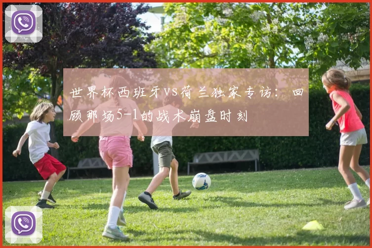 世界杯西班牙vs荷兰独家专访:回顾那场5-1的战术崩盘时刻