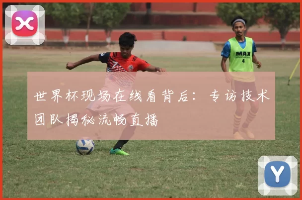 世界杯现场在线看背后：专访技术团队揭秘流畅直播