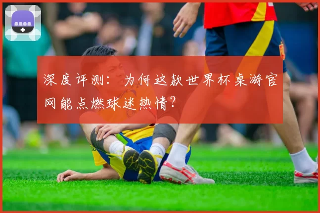 深度评测:为何这款世界杯桌游官网能点燃球迷热情?
