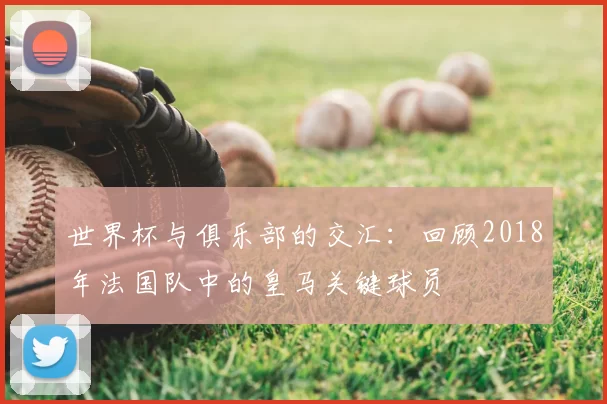 世界杯与俱乐部的交汇：回顾2018年法国队中的皇马关键球员