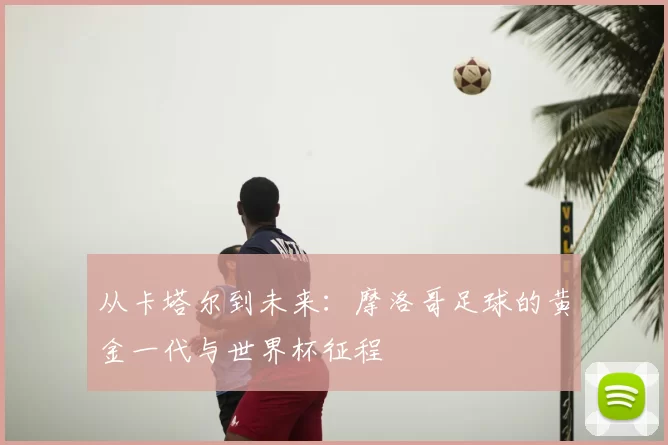 从卡塔尔到未来:摩洛哥足球的黄金一代与世界杯征程