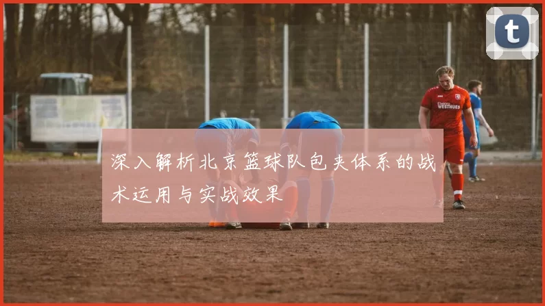 深入解析北京篮球队包夹体系的战术运用与实战效果