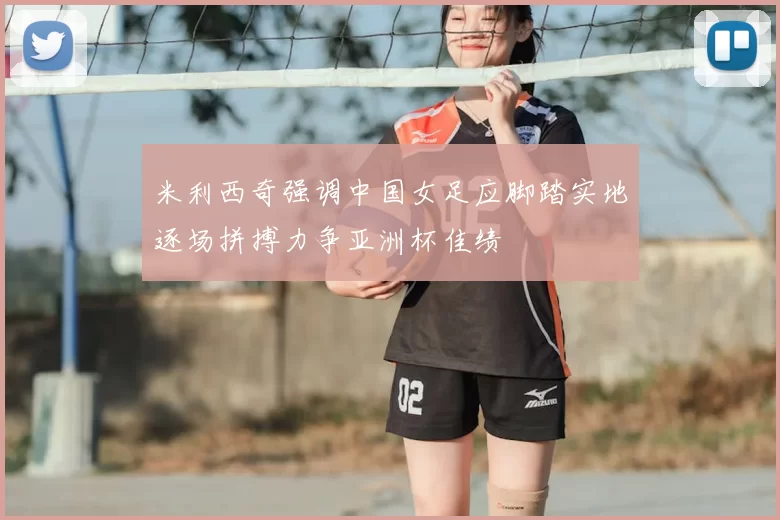 米利西奇强调中国女足应脚踏实地逐场拼搏力争亚洲杯佳绩