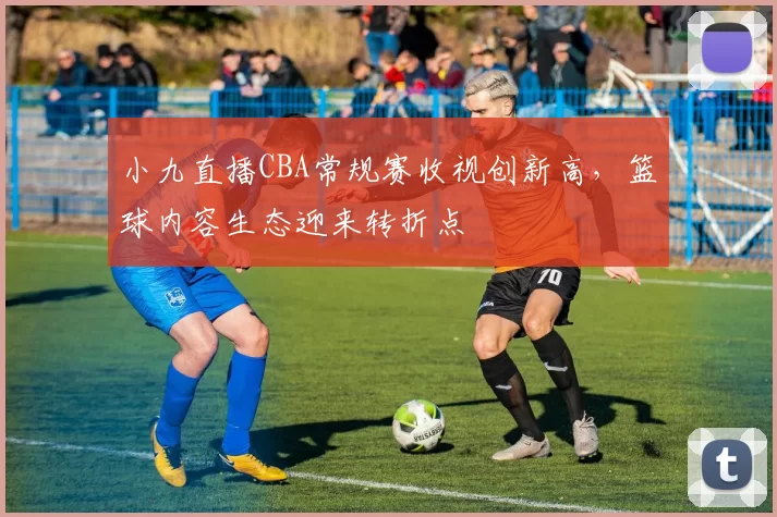 小九直播CBA常规赛收视创新高，篮球内容生态迎来转折点
