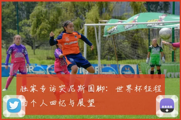独家专访突尼斯国脚:世界杯征程的个人回忆与展望