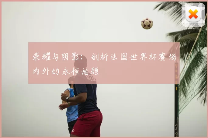荣耀与阴影:剖析法国世界杯赛场内外的永恒话题